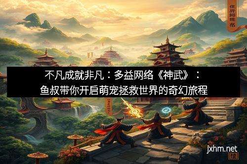 不凡成就非凡：多益网络《神武》：鱼叔带你开启萌宠拯救世界的奇幻旅程